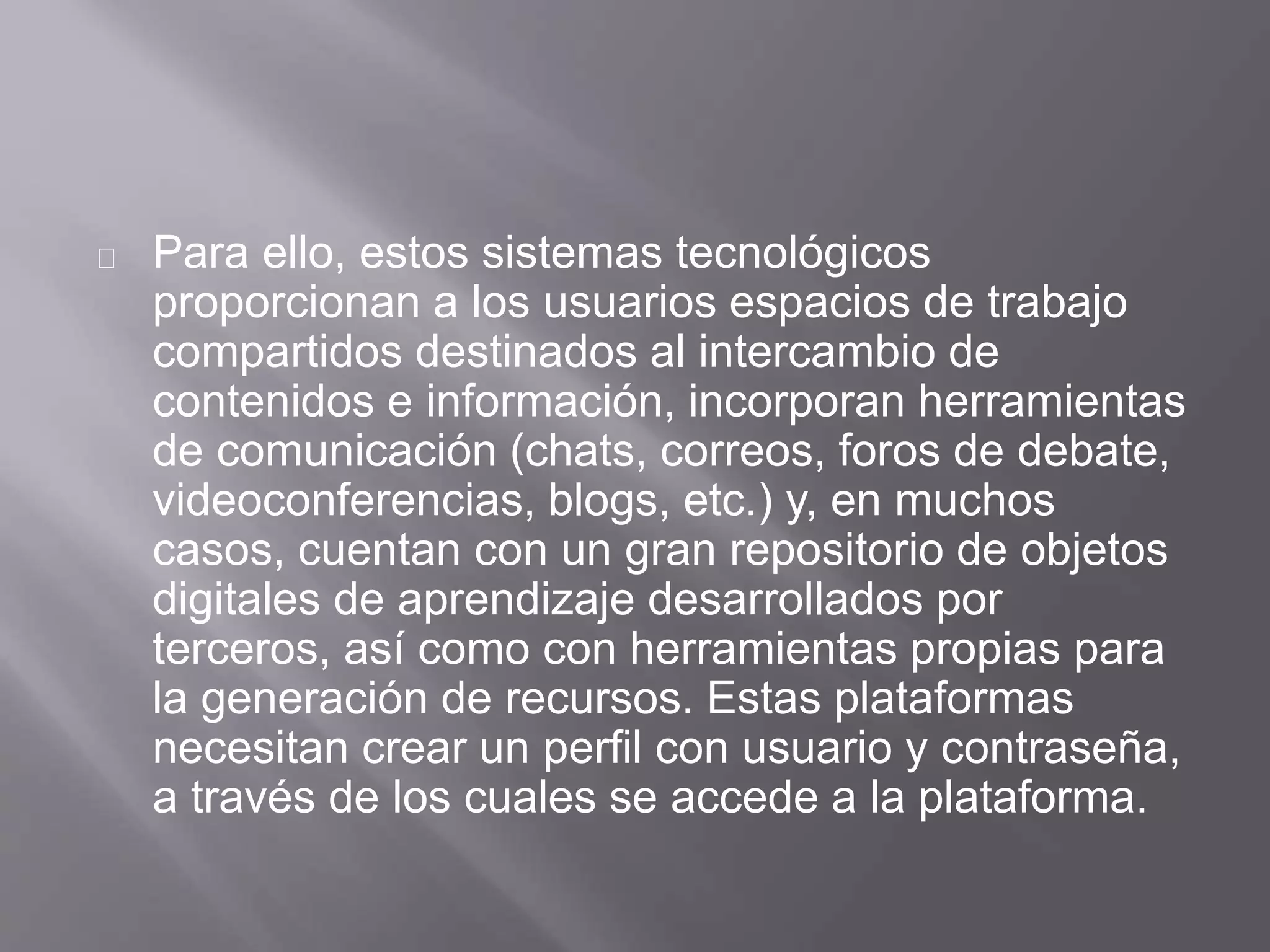 Para ello, estos sistemas tecnológicos
proporcionan a los usuarios espacios de trabajo
compartidos destinados al intercambio de
contenidos e información, incorporan herramientas
de comunicación (chats, correos, foros de debate,
videoconferencias, blogs, etc.) y, en muchos
casos, cuentan con un gran repositorio de objetos
digitales de aprendizaje desarrollados por
terceros, así como con herramientas propias para
la generación de recursos. Estas plataformas
necesitan crear un perfil con usuario y contraseña,
a través de los cuales se accede a la plataforma.
 