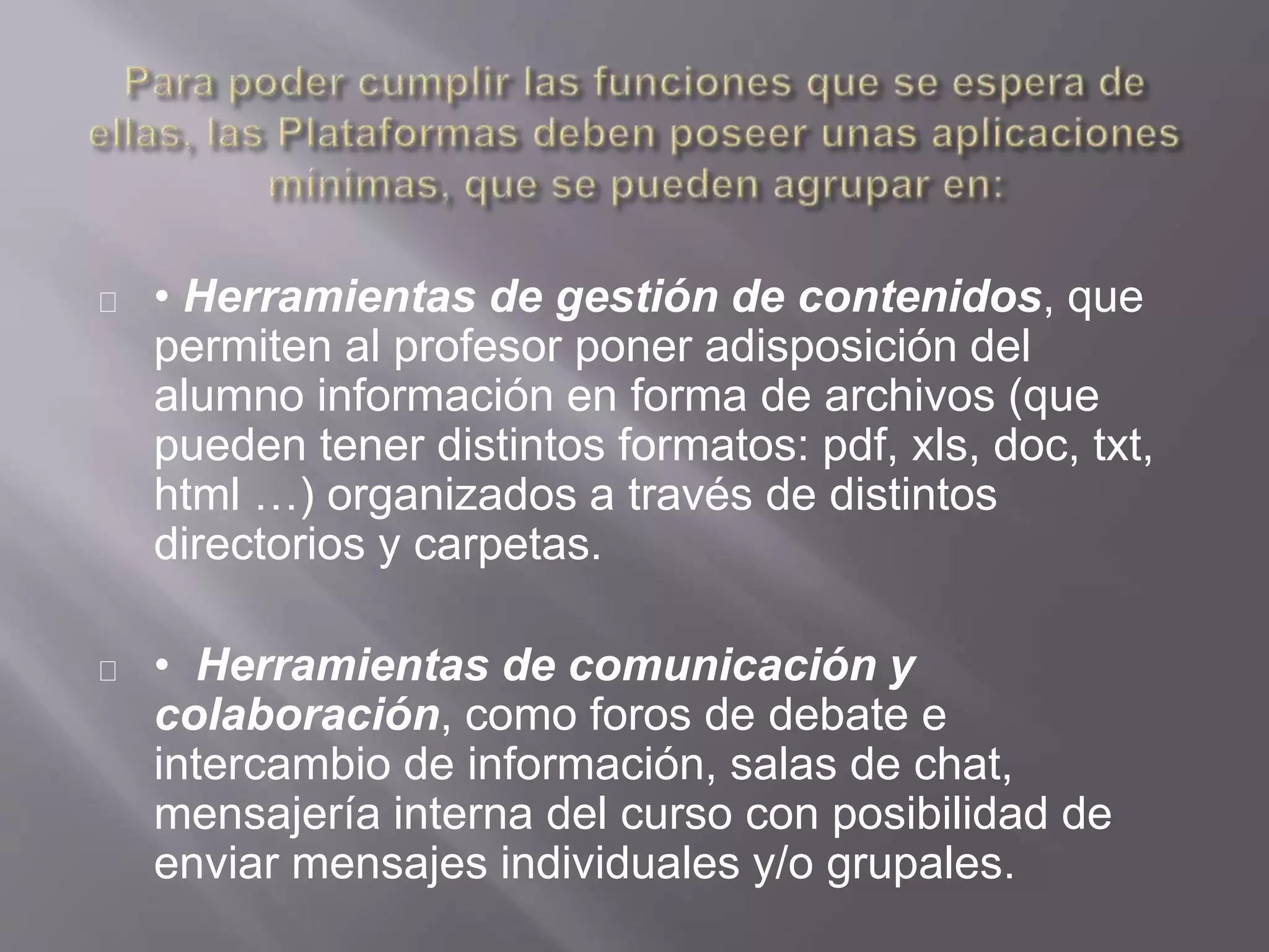 • Herramientas de gestión de contenidos, que
permiten al profesor poner adisposición del
alumno información en forma de archivos (que
pueden tener distintos formatos: pdf, xls, doc, txt,
html …) organizados a través de distintos
directorios y carpetas.
• Herramientas de comunicación y
colaboración, como foros de debate e
intercambio de información, salas de chat,
mensajería interna del curso con posibilidad de
enviar mensajes individuales y/o grupales.
 