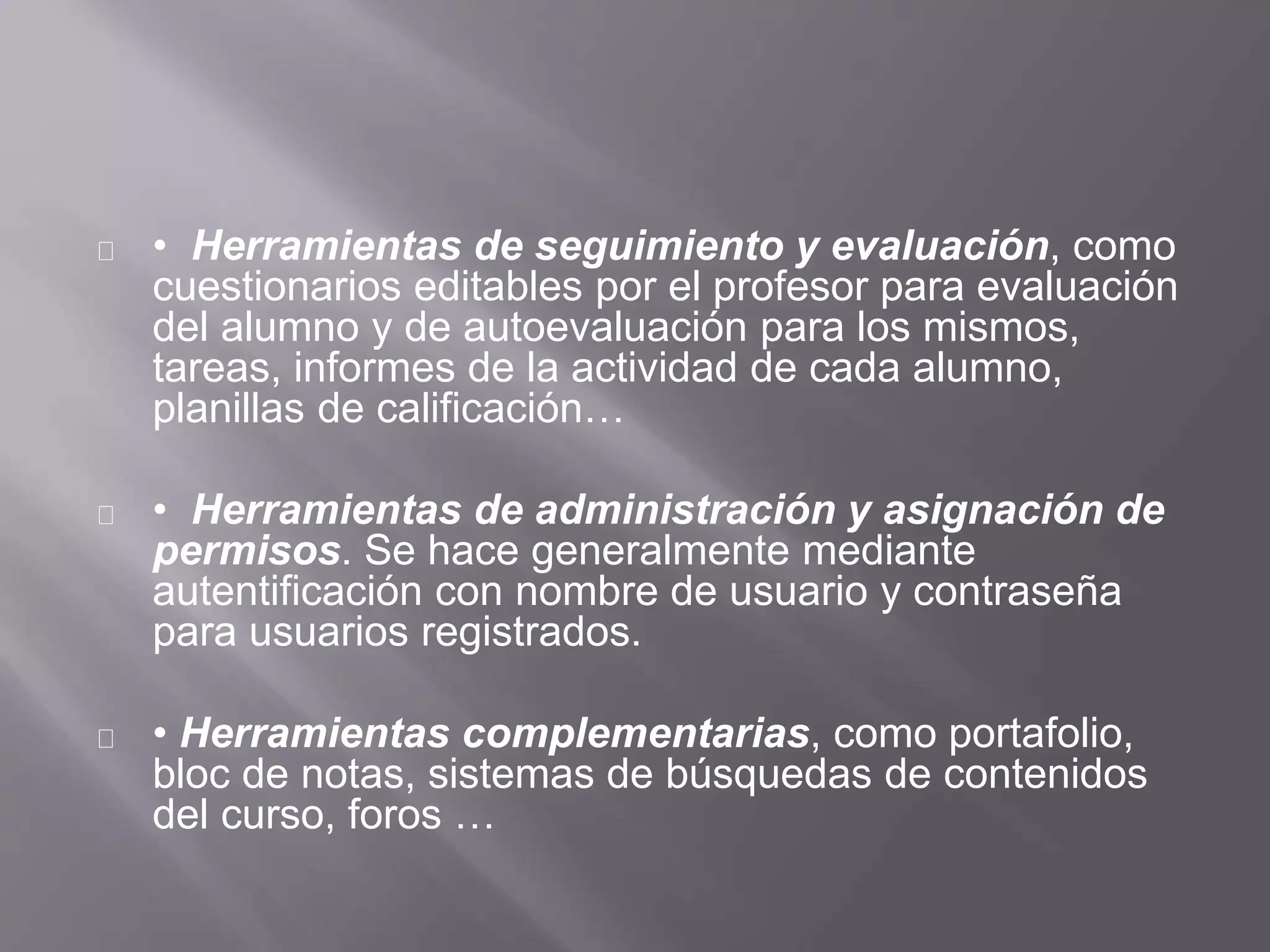 • Herramientas de seguimiento y evaluación, como
cuestionarios editables por el profesor para evaluación
del alumno y de autoevaluación para los mismos,
tareas, informes de la actividad de cada alumno,
planillas de calificación…
• Herramientas de administración y asignación de
permisos. Se hace generalmente mediante
autentificación con nombre de usuario y contraseña
para usuarios registrados.
• Herramientas complementarias, como portafolio,
bloc de notas, sistemas de búsquedas de contenidos
del curso, foros …
 
