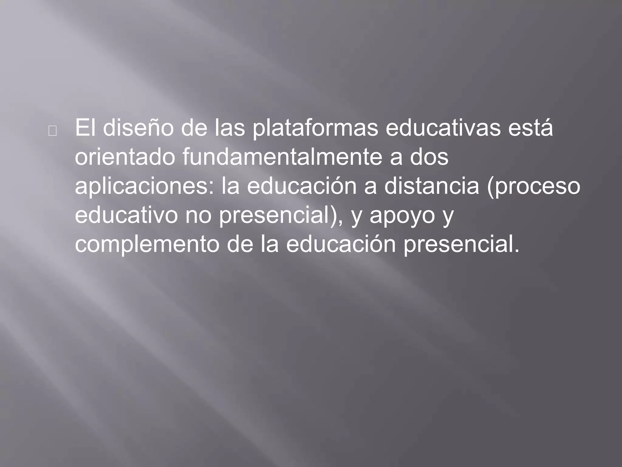 El diseño de las plataformas educativas está
orientado fundamentalmente a dos
aplicaciones: la educación a distancia (proceso
educativo no presencial), y apoyo y
complemento de la educación presencial.
 