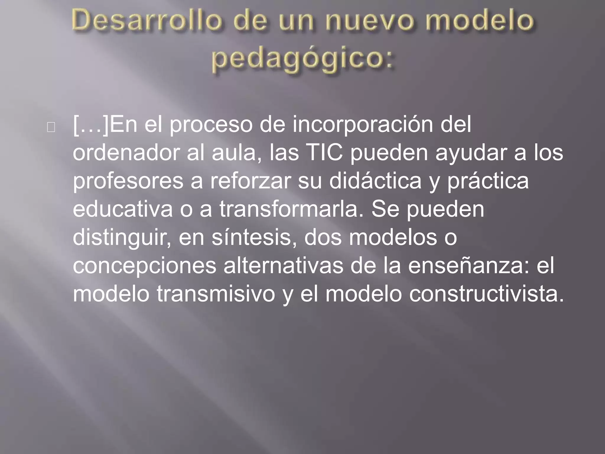 […]En el proceso de incorporación del
ordenador al aula, las TIC pueden ayudar a los
profesores a reforzar su didáctica y práctica
educativa o a transformarla. Se pueden
distinguir, en síntesis, dos modelos o
concepciones alternativas de la enseñanza: el
modelo transmisivo y el modelo constructivista.
 