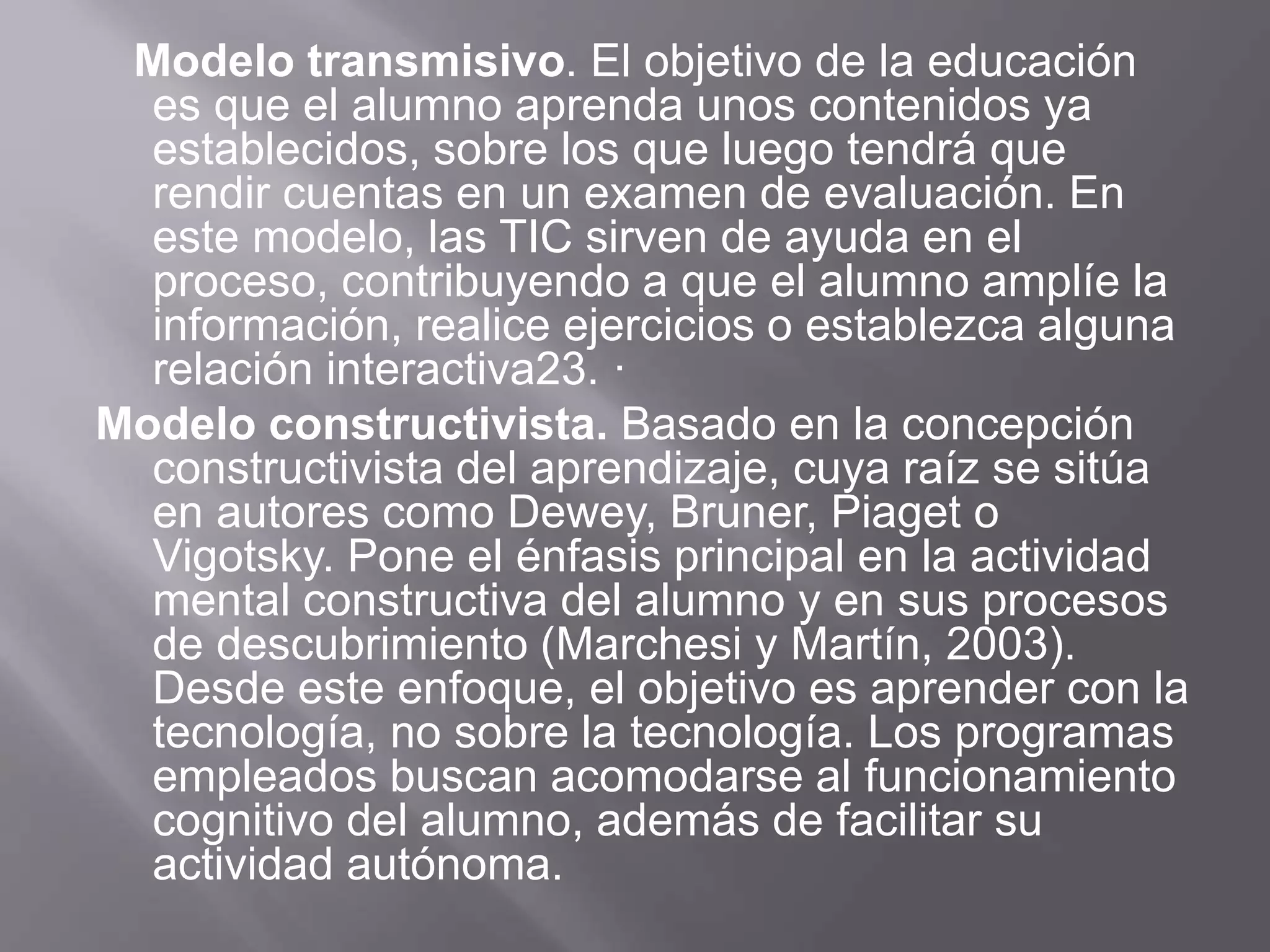 Modelo transmisivo. El objetivo de la educación
es que el alumno aprenda unos contenidos ya
establecidos, sobre los que luego tendrá que
rendir cuentas en un examen de evaluación. En
este modelo, las TIC sirven de ayuda en el
proceso, contribuyendo a que el alumno amplíe la
información, realice ejercicios o establezca alguna
relación interactiva23. ·
Modelo constructivista. Basado en la concepción
constructivista del aprendizaje, cuya raíz se sitúa
en autores como Dewey, Bruner, Piaget o
Vigotsky. Pone el énfasis principal en la actividad
mental constructiva del alumno y en sus procesos
de descubrimiento (Marchesi y Martín, 2003).
Desde este enfoque, el objetivo es aprender con la
tecnología, no sobre la tecnología. Los programas
empleados buscan acomodarse al funcionamiento
cognitivo del alumno, además de facilitar su
actividad autónoma.
 