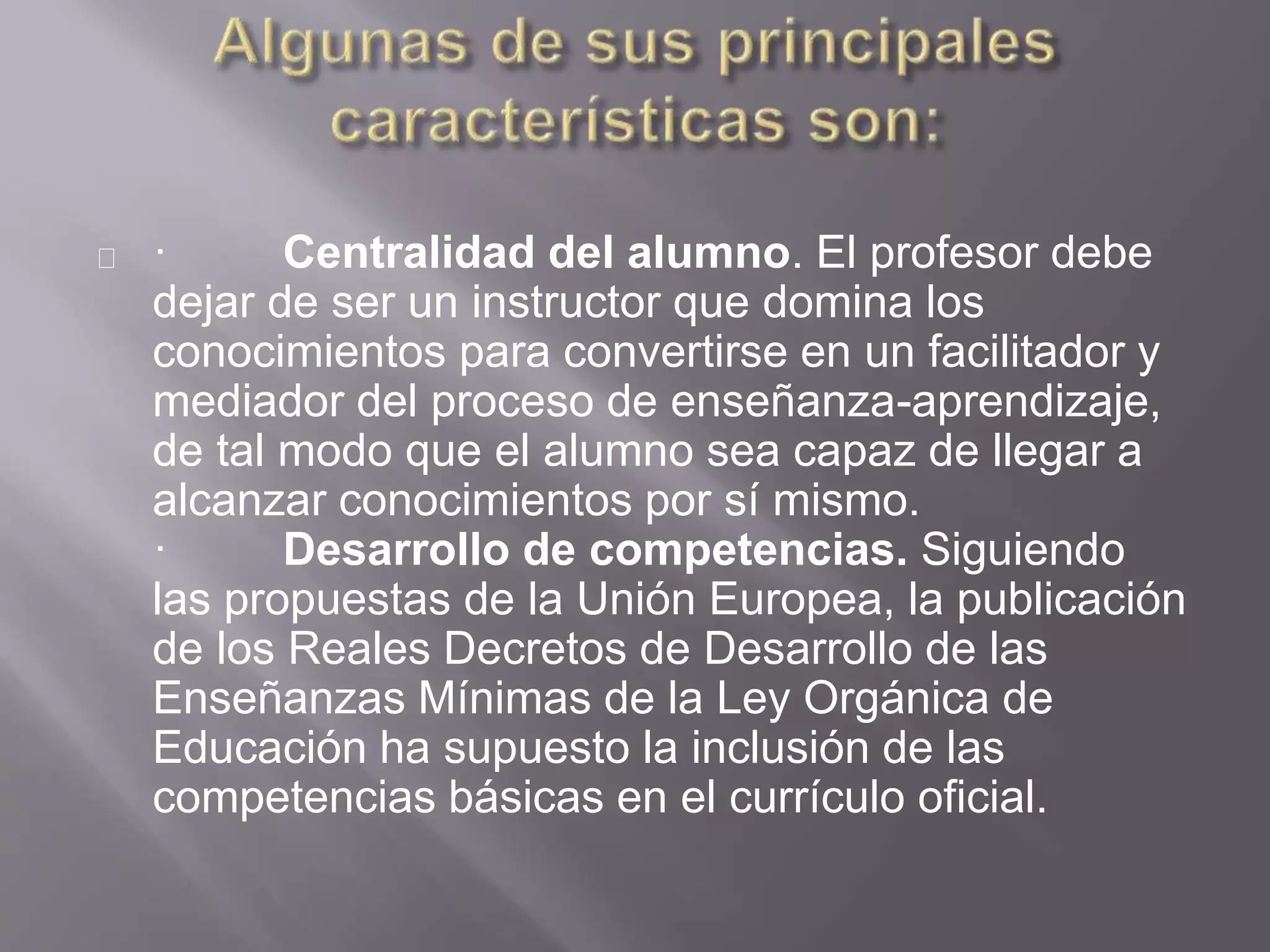 · Centralidad del alumno. El profesor debe
dejar de ser un instructor que domina los
conocimientos para convertirse en un facilitador y
mediador del proceso de enseñanza-aprendizaje,
de tal modo que el alumno sea capaz de llegar a
alcanzar conocimientos por sí mismo.
· Desarrollo de competencias. Siguiendo
las propuestas de la Unión Europea, la publicación
de los Reales Decretos de Desarrollo de las
Enseñanzas Mínimas de la Ley Orgánica de
Educación ha supuesto la inclusión de las
competencias básicas en el currículo oficial.
 