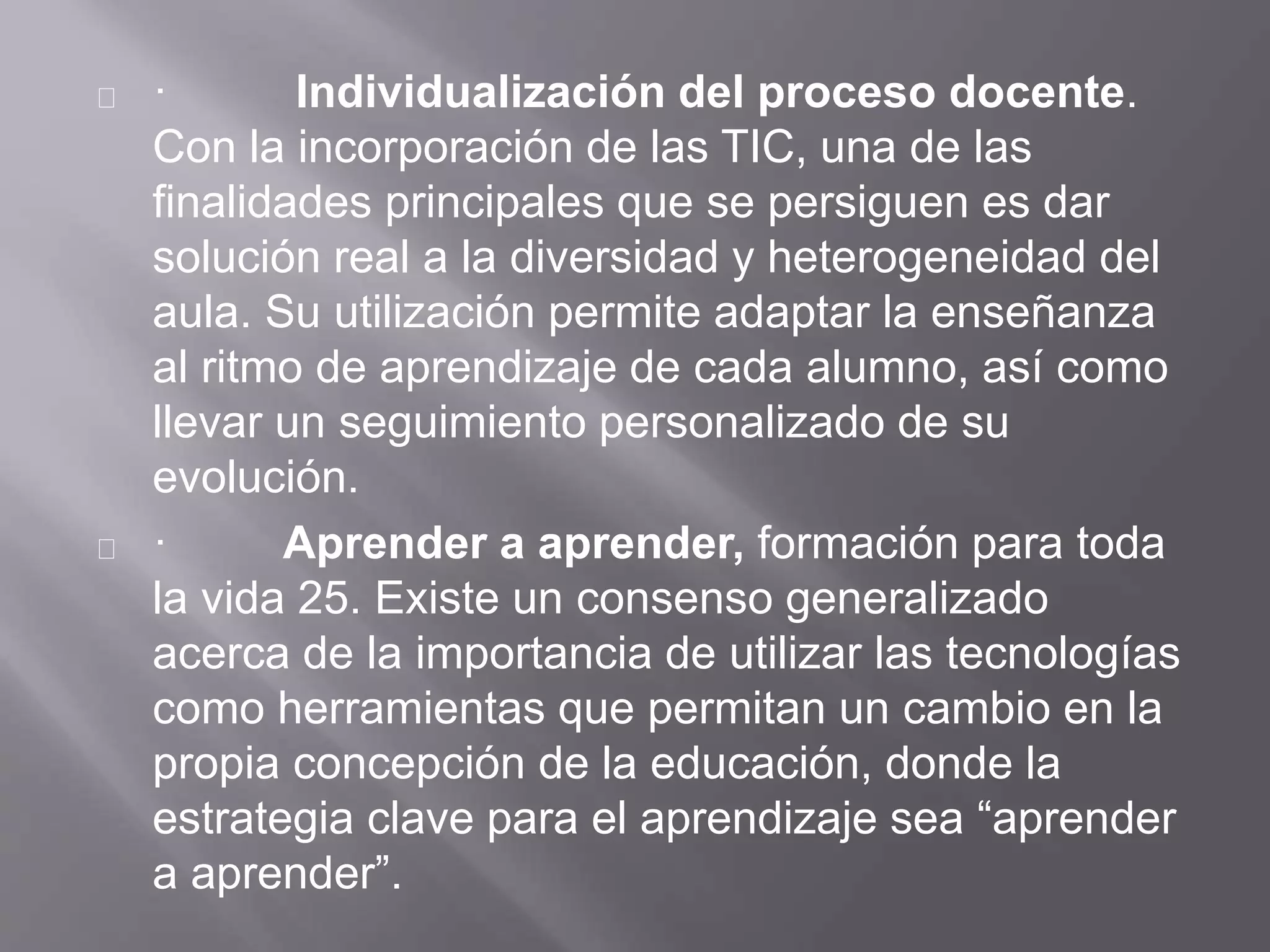 · Individualización del proceso docente.
Con la incorporación de las TIC, una de las
finalidades principales que se persiguen es dar
solución real a la diversidad y heterogeneidad del
aula. Su utilización permite adaptar la enseñanza
al ritmo de aprendizaje de cada alumno, así como
llevar un seguimiento personalizado de su
evolución.
· Aprender a aprender, formación para toda
la vida 25. Existe un consenso generalizado
acerca de la importancia de utilizar las tecnologías
como herramientas que permitan un cambio en la
propia concepción de la educación, donde la
estrategia clave para el aprendizaje sea “aprender
a aprender”.
 