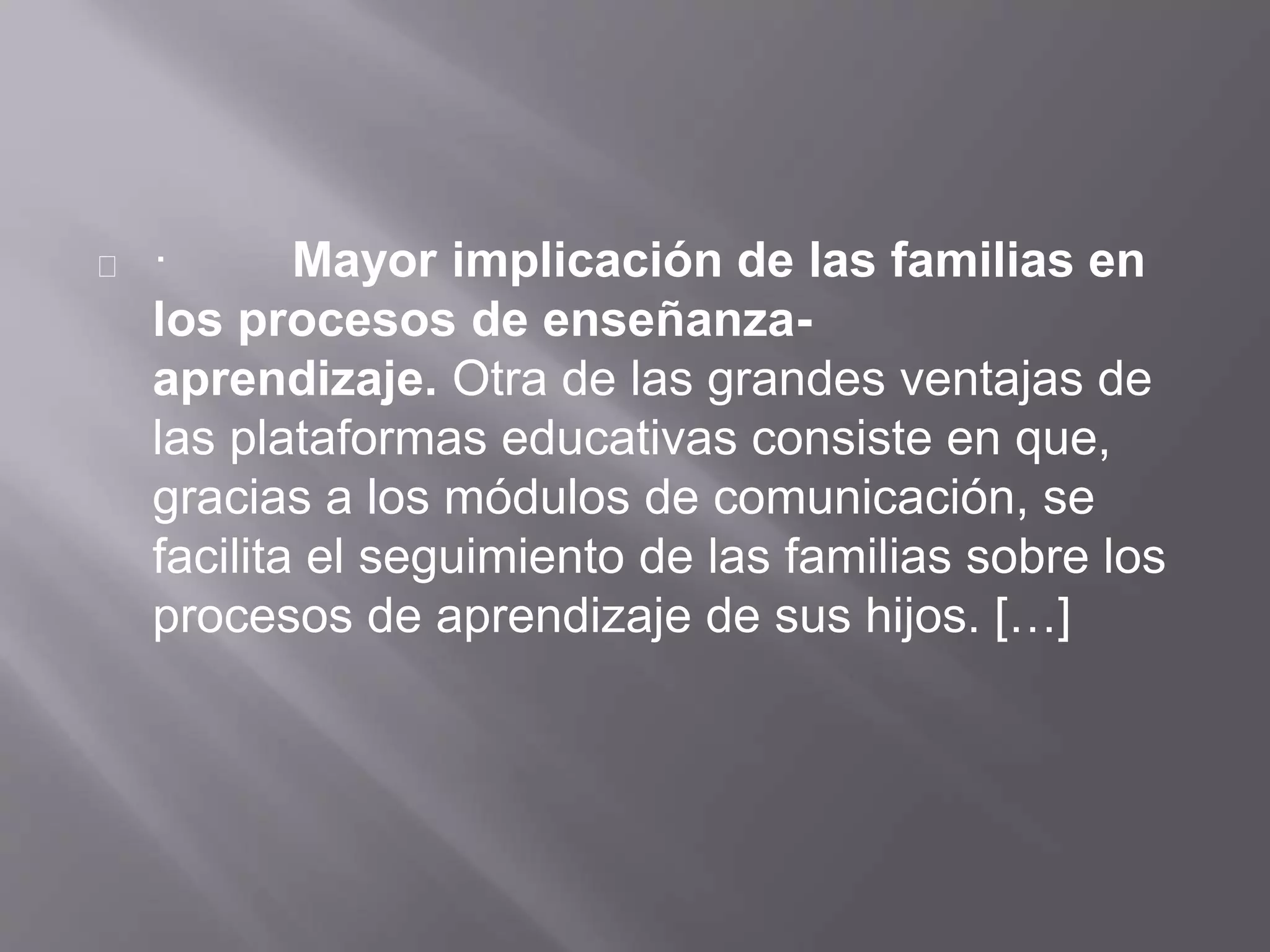 · Mayor implicación de las familias en
los procesos de enseñanza-
aprendizaje. Otra de las grandes ventajas de
las plataformas educativas consiste en que,
gracias a los módulos de comunicación, se
facilita el seguimiento de las familias sobre los
procesos de aprendizaje de sus hijos. […]
 