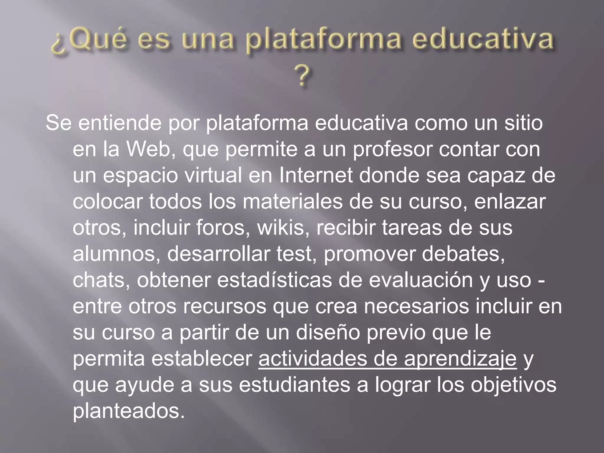 Se entiende por plataforma educativa como un sitio
en la Web, que permite a un profesor contar con
un espacio virtual en Internet donde sea capaz de
colocar todos los materiales de su curso, enlazar
otros, incluir foros, wikis, recibir tareas de sus
alumnos, desarrollar test, promover debates,
chats, obtener estadísticas de evaluación y uso -
entre otros recursos que crea necesarios incluir en
su curso a partir de un diseño previo que le
permita establecer actividades de aprendizaje y
que ayude a sus estudiantes a lograr los objetivos
planteados.
 