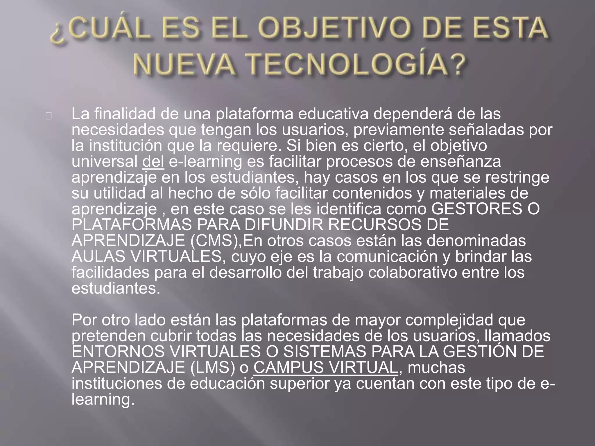 La finalidad de una plataforma educativa dependerá de las
necesidades que tengan los usuarios, previamente señaladas por
la institución que la requiere. Si bien es cierto, el objetivo
universal del e-learning es facilitar procesos de enseñanza
aprendizaje en los estudiantes, hay casos en los que se restringe
su utilidad al hecho de sólo facilitar contenidos y materiales de
aprendizaje , en este caso se les identifica como GESTORES O
PLATAFORMAS PARA DIFUNDIR RECURSOS DE
APRENDIZAJE (CMS),En otros casos están las denominadas
AULAS VIRTUALES, cuyo eje es la comunicación y brindar las
facilidades para el desarrollo del trabajo colaborativo entre los
estudiantes.
Por otro lado están las plataformas de mayor complejidad que
pretenden cubrir todas las necesidades de los usuarios, llamados
ENTORNOS VIRTUALES O SISTEMAS PARA LA GESTIÓN DE
APRENDIZAJE (LMS) o CAMPUS VIRTUAL, muchas
instituciones de educación superior ya cuentan con este tipo de e-
learning.
 