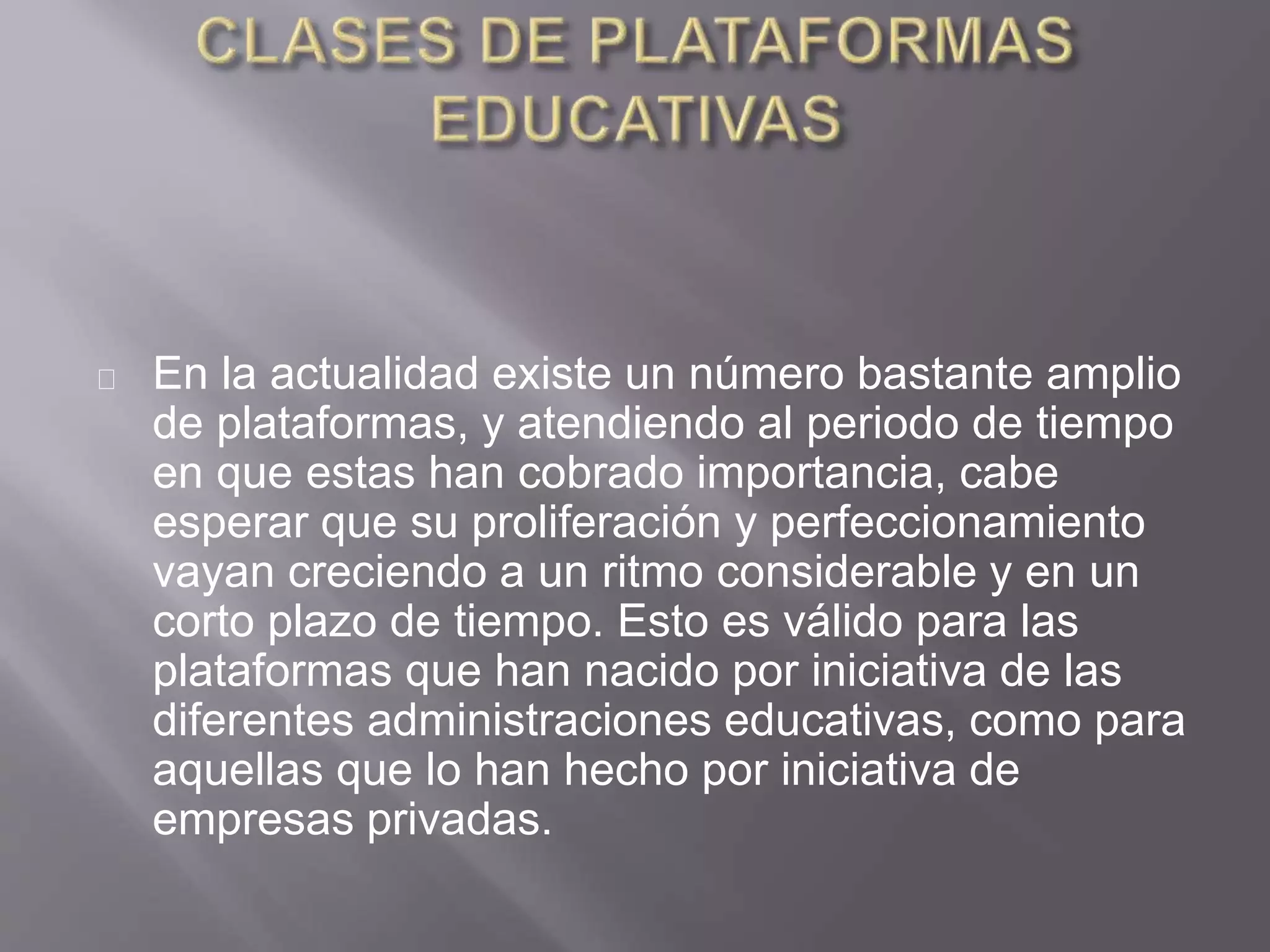 En la actualidad existe un número bastante amplio
de plataformas, y atendiendo al periodo de tiempo
en que estas han cobrado importancia, cabe
esperar que su proliferación y perfeccionamiento
vayan creciendo a un ritmo considerable y en un
corto plazo de tiempo. Esto es válido para las
plataformas que han nacido por iniciativa de las
diferentes administraciones educativas, como para
aquellas que lo han hecho por iniciativa de
empresas privadas.
 