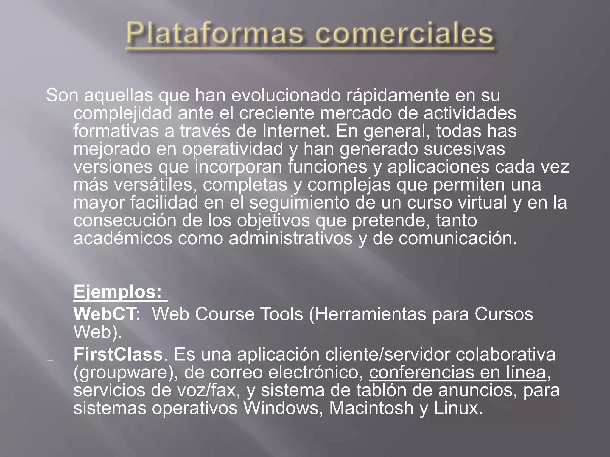 Son aquellas que han evolucionado rápidamente en su
complejidad ante el creciente mercado de actividades
formativas a través de Internet. En general, todas has
mejorado en operatividad y han generado sucesivas
versiones que incorporan funciones y aplicaciones cada vez
más versátiles, completas y complejas que permiten una
mayor facilidad en el seguimiento de un curso virtual y en la
consecución de los objetivos que pretende, tanto
académicos como administrativos y de comunicación.
Ejemplos:
WebCT: Web Course Tools (Herramientas para Cursos
Web).
FirstClass. Es una aplicación cliente/servidor colaborativa
(groupware), de correo electrónico, conferencias en línea,
servicios de voz/fax, y sistema de tablón de anuncios, para
sistemas operativos Windows, Macintosh y Linux.
 