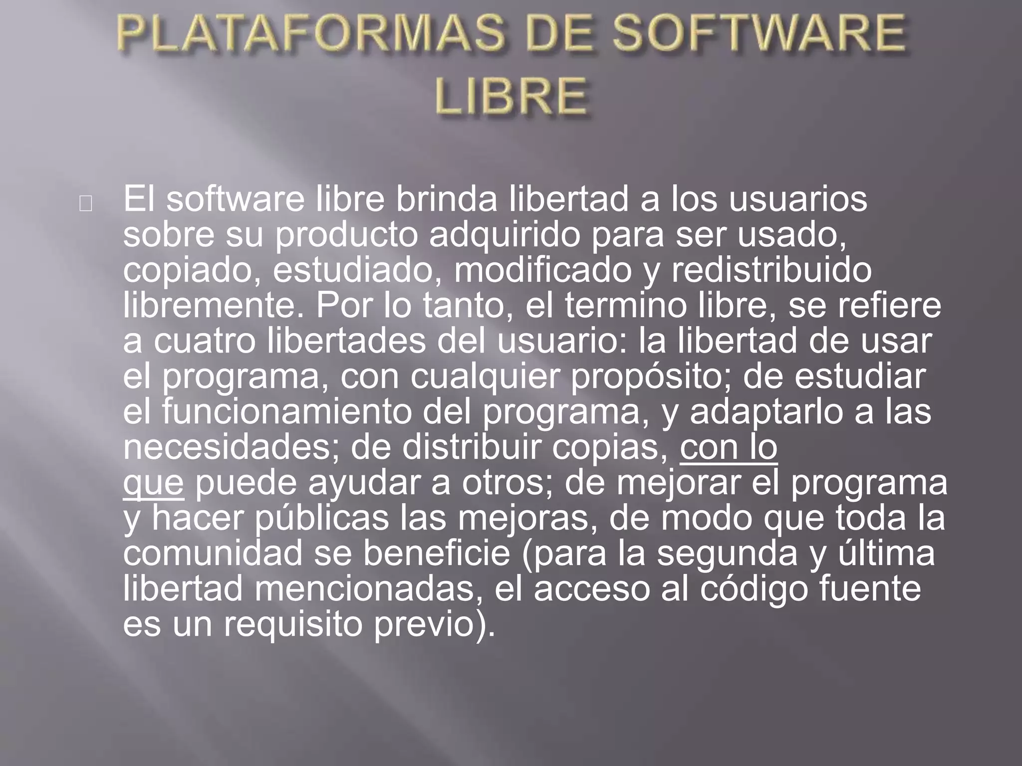 El software libre brinda libertad a los usuarios
sobre su producto adquirido para ser usado,
copiado, estudiado, modificado y redistribuido
libremente. Por lo tanto, el termino libre, se refiere
a cuatro libertades del usuario: la libertad de usar
el programa, con cualquier propósito; de estudiar
el funcionamiento del programa, y adaptarlo a las
necesidades; de distribuir copias, con lo
que puede ayudar a otros; de mejorar el programa
y hacer públicas las mejoras, de modo que toda la
comunidad se beneficie (para la segunda y última
libertad mencionadas, el acceso al código fuente
es un requisito previo).
 