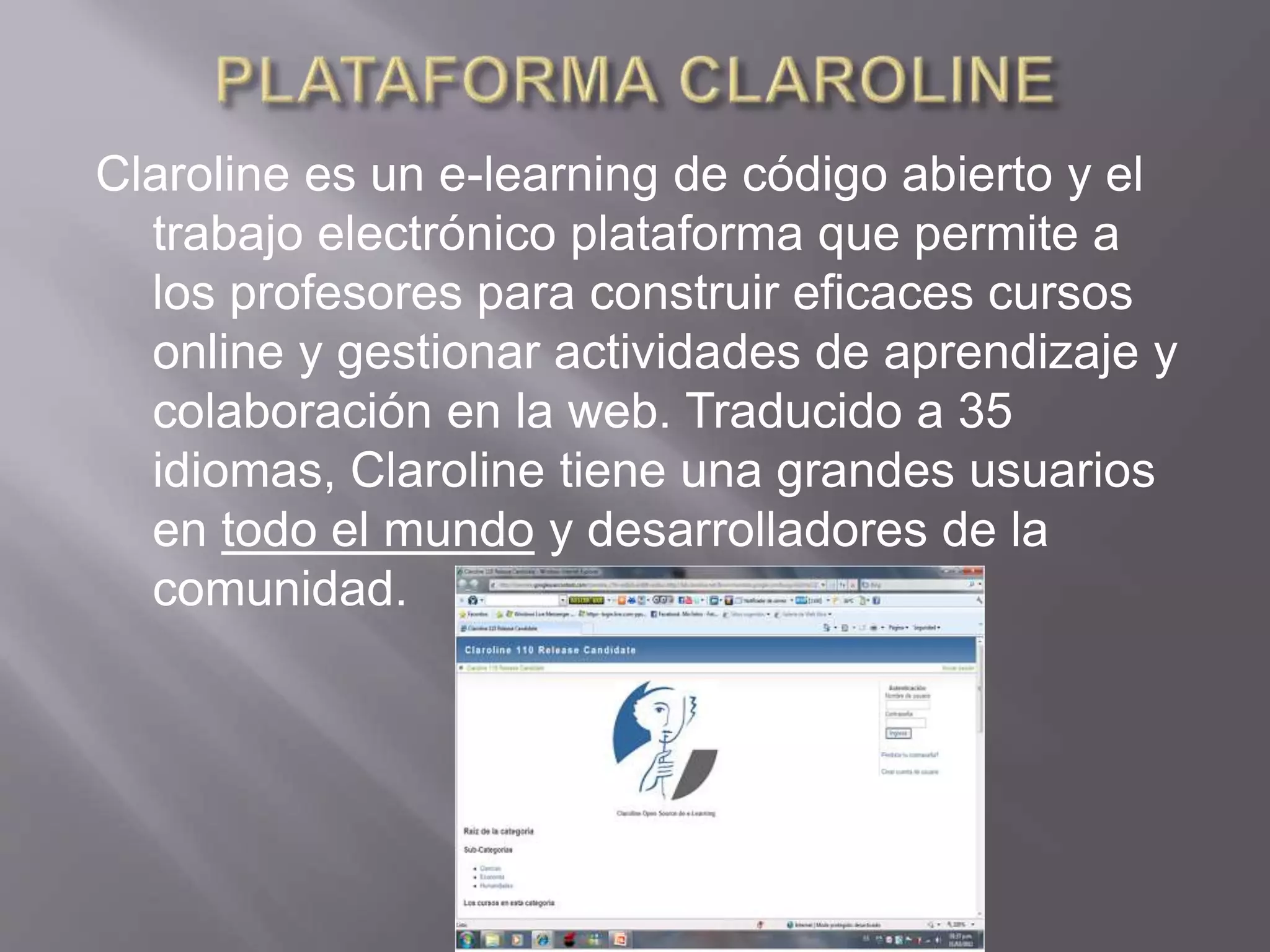 Claroline es un e-learning de código abierto y el
trabajo electrónico plataforma que permite a
los profesores para construir eficaces cursos
online y gestionar actividades de aprendizaje y
colaboración en la web. Traducido a 35
idiomas, Claroline tiene una grandes usuarios
en todo el mundo y desarrolladores de la
comunidad.
 