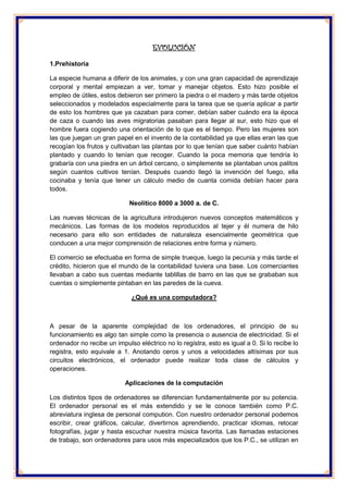 EVOLUCIÓN 
1.Prehistoria 
La especie humana a diferir de los animales, y con una gran capacidad de aprendizaje corporal y mental empiezan a ver, tomar y manejar objetos. Esto hizo posible el empleo de útiles, estos debieron ser primero la piedra o el madero y más tarde objetos seleccionados y modelados especialmente para la tarea que se quería aplicar a partir de esto los hombres que ya cazaban para comer, debían saber cuándo era la época de caza o cuando las aves migratorias pasaban para llegar al sur, esto hizo que el hombre fuera cogiendo una orientación de lo que es el tiempo. Pero las mujeres son las que juegan un gran papel en el invento de la contabilidad ya que ellas eran las que recogían los frutos y cultivaban las plantas por lo que tenían que saber cuánto habían plantado y cuando lo tenían que recoger. Cuando la poca memoria que tendría lo grabaría con una piedra en un árbol cercano, o simplemente se plantaban unos palitos según cuantos cultivos tenían. Después cuando llegó la invención del fuego, ella cocinaba y tenía que tener un cálculo medio de cuanta comida debían hacer para todos. 
Neolítico 8000 a 3000 a. de C. 
Las nuevas técnicas de la agricultura introdujeron nuevos conceptos matemáticos y mecánicos. Las formas de los modelos reproducidos al tejer y él numera de hilo necesario para ello son entidades de naturaleza esencialmente geométrica que conducen a una mejor comprensión de relaciones entre forma y número. 
El comercio se efectuaba en forma de simple trueque, luego la pecunia y más tarde el crédito, hicieron que el mundo de la contabilidad tuviera una base. Los comerciantes llevaban a cabo sus cuentas mediante tablillas de barro en las que se grababan sus cuentas o simplemente pintaban en las paredes de la cueva. 
¿Qué es una computadora? 
A pesar de la aparente complejidad de los ordenadores, el principio de su funcionamiento es algo tan simple como la presencia o ausencia de electricidad. Si el ordenador no recibe un impulso eléctrico no lo registra, esto es igual a 0. Si lo recibe lo registra, esto equivale a 1. Anotando ceros y unos a velocidades altísimas por sus circuitos electrónicos, el ordenador puede realizar toda clase de cálculos y operaciones. 
Aplicaciones de la computación 
Los distintos tipos de ordenadores se diferencian fundamentalmente por su potencia. El ordenador personal es el más extendido y se le conoce también como P.C. abreviatura inglesa de personal compution. Con nuestro ordenador personal podemos escribir, crear gráficos, calcular, divertirnos aprendiendo, practicar idiomas, retocar fotografías, jugar y hasta escuchar nuestra música favorita. Las llamadas estaciones de trabajo, son ordenadores para usos más especializados que los P.C., se utilizan en  
