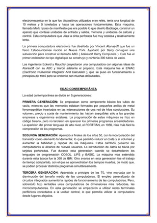 electromecanica en la que los dispositivos utilizados eran relés, tenia una longitud de 15 metros y 5 toneladas y hacia las operaciones fundamentales. Esta maquina, llamada Mark I puso de manifiesto que era posible lo que diseño Babbage, construir un aparato que contase unidades de entrada y salida, memoria y unidades de calculo y control. Esta computadora que utiza la cinta perforada fue muy costosa y relativamente lenta. 
La primera computadora electronica fue diseñada por Vincent Atanasoff que fue un fisico Estadounidense nacido en Nueva York. Ayudado por Berry consiguio una subvención para construir el llamado ABC ( Atanasoff Berry Computers ). Este fue el primer ordenador de tipo digital que se construyo y contenia 300 tubos de vacio. 
Los ingenieros Eckerd y Mauchly proyectaron una computadora con algunas ideas de Atarasoff con su ABC y tiraron adelante el proyecto. Esta máquina fue el ENIAC (Electronic Numerical Integrator And Calculator ), que se puso en funcionamiento a principios de 1946 pero se enfrentó con muchas dificultades. 
EDAD CONREMPORÁNEA 
La edad contemporánea se divide en 5 generaciones: 
PRIMERA GENERACIÓN: Se empleaban como componente básico los tubos de vacío, mientras que las memorias estaban formadas por pequeños anillos de metal ferromagnético insertados en las intersecciones de una red de hilos conductores. Su volumen, precio y coste de mantenimiento las hacían asequibles sólo a las grandes empresas y organismos estatales. La programación de estas máquinas se hizo en código binario, pero no tardaron en aparecer los primeros programas ensambladores. La aparición del primer lenguaje de alto nivel, el FORTRAN, en 1956, hizo más fácil la comprensión de los programas. 
SEGUNDA GENERACIÓN: Apareció a finales de los años 50, con la incorporación del transistor como elemento fundamental, lo que permitió reducir el coste y el volumen y aumentar la fiabilidad y rapidez de las máquinas. Estos cambios pusieron las computadoras al alcance de nuevos usuarios. La introducción de datos se hacía por tarjetas perforadas. Fue durante esta generación cuando se desarrollaron los lenguajes de programación COBOL, LIPS y BASIC. La máquina más extendida durante esta época fue la 360 de IBM. Otro avance en esta generación fue el trabajo de tiempo compartido, con el que se aprovechaban los tiempos muertos, de modo que, se podían procesar distintos programas simultáneamente. 
TERCERA GENERACIÓN: Aparecida a principio de los 70, vino marcada por la disminución del tamaño medio de las computadoras. El empleo generalizado de circuitos integrados aumentó la rapidez de funcionamiento de las computadoras. Pero, sobretodo hizo rentables unas computadoras de dimensiones más reducidas, las microcomputadoras. En esta generación se empezaron a utilizar redes terminales periféricos conectados a la unidad central, lo que permitía utilizar la computadora desde lugares alejados.  