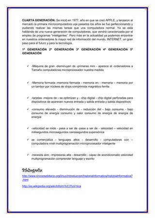 CUARTA GENERACIÓN: Se inició en 1977, año en que se creó APPLE, y lanzaron al mercado la primera microcomputadora uqe pasados los años se fue perfeccionando y pudiendo realizar las mismas tareas que una computadora normal. Ya se está hablando de una nueva generación de computadoras, que vendrá caracterizada por el empleo de programas “inteligentes”. Pero más en la actualidad ya podemos encontrar en nuestros ordenadores la mayor red de información del mundo, INTERNET, un gran paso para el futuro y para la tecnología. 
1ª GENERACIÓN 2ª GENERACIÓN 3ª GENERACIÓN 4ª GENERACIÓN 5ª GENERACIÓN 
 -Máquina de gran -disminuyen de -primeras mini - aparece el -ordenadores a Tamaño computadoras microprocesador nuestra medida 
 -Memoria formada -memoria formada - memoria en - memoria – memoria por un tambor por núcleos de chips comprimida magnético ferrita. 
 -tarjetas -mejora de - se optimizan y - chip digital - chip digital perforadas para dispositivos de aparecen nuevos entrada y salida entrada y salida dispositivos 
 -consumo elevado - disminución de - reducción del - bajo consumo - bajo consumo de energía consumo y calor consumo de energía de energía de energía 
 -velocidad se mide - pasa a ser de -pasa a ser de - velocidad – velocidad en milisegundos microsegundos nanosegundos supersónica 
 se comercializa - lenguajes altos - desarrollo - computadoras con – computadora nivel multiprogramación microprocesador inteligente 
 -necesita aire - impresoras alta - desarrollo - capaz de acondicionado velocidad multiprogramación comprender lenguaje y escrito 
Bibliografía: 
http://www.rinconsolidario.org/linux/introduccion/historiaInformatica/historiaInformatica7.html 
http://es.wikipedia.org/wiki/Inform%C3%A1tica 
