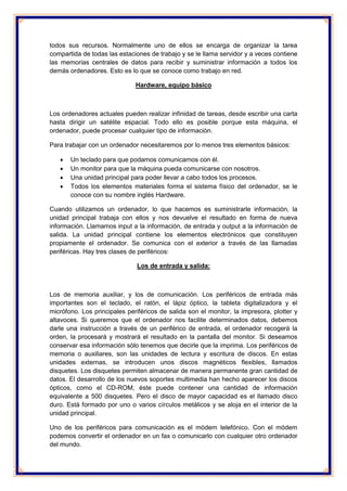 todos sus recursos. Normalmente uno de ellos se encarga de organizar la tarea 
compartida de todas las estaciones de trabajo y se le llama servidor y a veces contiene 
las memorias centrales de datos para recibir y suministrar información a todos los 
demás ordenadores. Esto es lo que se conoce como trabajo en red. 
Hardware, equipo básico 
Los ordenadores actuales pueden realizar infinidad de tareas, desde escribir una carta 
hasta dirigir un satélite espacial. Todo ello es posible porque esta máquina, el 
ordenador, puede procesar cualquier tipo de información. 
Para trabajar con un ordenador necesitaremos por lo menos tres elementos básicos: 
 Un teclado para que podamos comunicarnos con él. 
 Un monitor para que la máquina pueda comunicarse con nosotros. 
 Una unidad principal para poder llevar a cabo todos los procesos. 
 Todos los elementos materiales forma el sistema físico del ordenador, se le 
conoce con su nombre inglés Hardware. 
Cuando utilizamos un ordenador, lo que hacemos es suministrarle información, la 
unidad principal trabaja con ellos y nos devuelve el resultado en forma de nueva 
información. Llamamos input a la información, de entrada y output a la información de 
salida. La unidad principal contiene los elementos electrónicos que constituyen 
propiamente el ordenador. Se comunica con el exterior a través de las llamadas 
periféricas. Hay tres clases de periféricos: 
Los de entrada y salida: 
Los de memoria auxiliar, y los de comunicación. Los periféricos de entrada más 
importantes son el teclado, el ratón, el lápiz óptico, la tableta digitalizadora y el 
micrófono. Los principales periféricos de salida son el monitor, la impresora, plotter y 
altavoces. Si queremos que el ordenador nos facilite determinados datos, debemos 
darle una instrucción a través de un periférico de entrada, el ordenador recogerá la 
orden, la procesará y mostrará el resultado en la pantalla del monitor. Si deseamos 
conservar esa información sólo tenemos que decirle que la imprima. Los periféricos de 
memoria o auxiliares, son las unidades de lectura y escritura de discos. En estas 
unidades externas, se introducen unos discos magnéticos flexibles, llamados 
disquetes. Los disquetes permiten almacenar de manera permanente gran cantidad de 
datos. El desarrollo de los nuevos soportes multimedia han hecho aparecer los discos 
ópticos, como el CD-ROM, éste puede contener una cantidad de información 
equivalente a 500 disquetes. Pero el disco de mayor capacidad es el llamado disco 
duro. Está formado por uno o varios círculos metálicos y se aloja en el interior de la 
unidad principal. 
Uno de los periféricos para comunicación es el módem telefónico. Con el módem 
podemos convertir el ordenador en un fax o comunicarlo con cualquier otro ordenador 
del mundo. 
 