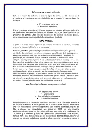 Software, programas de aplicación 
Ésta es la misión del software, el sistema lógico del ordenador. El software es el 
conjunto de programas que nos permite trabajar con el ordenador. Hay dos clases de 
software: 
 Programas de aplicación 
 Programas de sistema. 
Los programas de aplicación son los que emplean los usuarios y los principales son 
los de ofimática como editores de texto; las hojas de cálculo, las bases de datos o los 
programas de gráficos. Otros tipos de aplicaciones de usuarios son las de gestión, 
como los programas de contabilidad y las aplicaciones de dibujo. 
EDAD ANTIGUA 
A partir de la Edad antigua aparecen los primeros indicios de la escritura, comienza 
una nueva etapa de la historia de la humanidad. 
Cálculos, escritura y ciencia: El gran alcance de las operaciones y lasa grandes 
cantidades de materiales y servicios implicados en las del templo de la ciudad provocó 
ese cambio cualitativo que caracteriza el nacimiento de la ciencia consciente. En 
primer lugar, los sacerdotes, que ya no podían confiar en su memoria, se vieron 
obligados a consignar de algún modo las cantidades de bienes recibidos y entregados. 
Eso suponía el uso de la medida, primero como mera conveniencia (canasta de grano, 
jarras de cerveza, piezas de tela) si bien más tarde, pasa a hacerlas comparables, se 
hizo necesaria cierta normalización. Se adoptó un juego de medidas definido de un 
templo o de un rey y luego gradualmente, en beneficio del comercio externo, esas 
medidas se fueron coordinando entre las diferentes ciudades. Probablemente 
después, aunque muy pronto se estableció la medida del peso, que hacía necesario el 
empleo de la balanza de consecuencias incalculables para la ciencia. La balanza debe 
de haber sido un producto urbano; en la economía aldeana no hay nada que pueda 
contarse o medirse (sólo piernas de carnero, lotes de madera...) 
Los elementos básicos de un computador actual: 
 Un dispositivo de entrada 
 Una memoria 
 Una unidad aritmetico-logica 
 Un dispositivo de salida 
El siguiente paso en el camino del tratamiento automatico de la información se debio a 
los trabajos de Howard H. Aiken, profesor de la Universidad de Harvard comienza el 
año 1939 mediante una subvención economica y de personal cualificado por parte de 
IBM a diseñar una computadora que acabo en 1944; era una maquina 
electromecanica en la que los dispositivos utilizados eran relés, tenia una longitud de 
15 metros y 5 toneladas y hacia las operaciones fundamentales. Esta maquina, 
llamada Mark I puso de manifiesto que era posible lo que diseño Babbage, construir un 
aparato que contase unidades de entrada y salida, memoria y unidades de calculo y 
 