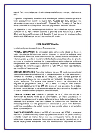 control. Esta computadora que utiza la cinta perforada fue muy costosa y relativamente 
lenta. 
La primera computadora electronica fue diseñada por Vincent Atanasoff que fue un 
fisico Estadounidense nacido en Nueva York. Ayudado por Berry consiguio una 
subvención para construir el llamado ABC ( Atanasoff Berry Computers ). Este fue el 
primer ordenador de tipo digital que se construyo y contenia 300 tubos de vacio. 
Los ingenieros Eckerd y Mauchly proyectaron una computadora con algunas ideas de 
Atarasoff con su ABC y tiraron adelante el proyecto. Esta máquina fue el ENIAC 
(Electronic Numerical Integrator And Calculator ), que se puso en funcionamiento a 
principios de 1946 pero se enfrentó con muchas dificultades. 
EDAD CONREMPORÁNEA 
La edad contemporánea se divide en 5 generaciones: 
PRIMERA GENERACIÓN: Se empleaban como componente básico los tubos de 
vacío, mientras que las memorias estaban formadas por pequeños anillos de metal 
ferromagnético insertados en las intersecciones de una red de hilos conductores. Su 
volumen, precio y coste de mantenimiento las hacían asequibles sólo a las grandes 
empresas y organismos estatales. La programación de estas máquinas se hizo en 
código binario, pero no tardaron en aparecer los primeros programas ensambladores. 
La aparición del primer lenguaje de alto nivel, el FORTRAN, en 1956, hizo más fácil la 
comprensión de los programas. 
SEGUNDA GENERACIÓN: Apareció a finales de los años 50, con la incorporación del 
transistor como elemento fundamental, lo que permitió reducir el coste y el volumen y 
aumentar la fiabilidad y rapidez de las máquinas. Estos cambios pusieron las 
computadoras al alcance de nuevos usuarios. La introducción de datos se hacía por 
tarjetas perforadas. Fue durante esta generación cuando se desarrollaron los 
lenguajes de programación COBOL, LIPS y BASIC. La máquina más extendida 
durante esta época fue la 360 de IBM. Otro avance en esta generación fue el trabajo 
de tiempo compartido, con el que se aprovechaban los tiempos muertos, de modo que, 
se podían procesar distintos programas simultáneamente. 
TERCERA GENERACIÓN: Aparecida a principio de los 70, vino marcada por la 
disminución del tamaño medio de las computadoras. El empleo generalizado de 
circuitos integrados aumentó la rapidez de funcionamiento de las computadoras. Pero, 
sobretodo hizo rentables unas computadoras de dimensiones más reducidas, las 
microcomputadoras. En esta generación se empezaron a utilizar redes terminales 
periféricos conectados a la unidad central, lo que permitía utilizar la computadora 
desde lugares alejados. 
CUARTA GENERACIÓN: Se inició en 1977, año en que se creó APPLE, y lanzaron al 
mercado la primera microcomputadora uqe pasados los años se fue perfeccionando y 
pudiendo realizar las mismas tareas que una computadora normal. Ya se está 
hablando de una nueva generación de computadoras, que vendrá caracterizada por el 
empleo de programas “inteligentes”. Pero más en la actualidad ya podemos encontrar 
 