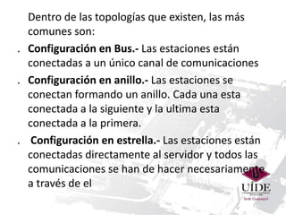 Dentro de las topologías que existen, las más 
comunes son: 
. Configuración en Bus.- Las estaciones están 
conectadas a un único canal de comunicaciones 
. Configuración en anillo.- Las estaciones se 
conectan formando un anillo. Cada una esta 
conectada a la siguiente y la ultima esta 
conectada a la primera. 
. Configuración en estrella.- Las estaciones están 
conectadas directamente al servidor y todos las 
comunicaciones se han de hacer necesariamente 
a través de el 
 