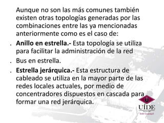 Aunque no son las más comunes también 
existen otras topologías generadas por las 
combinaciones entre las ya mencionadas 
anteriormente como es el caso de: 
. Anillo en estrella.- Esta topología se utiliza 
para facilitar la administración de la red 
. Bus en estrella. 
. Estrella jerárquica.- Esta estructura de 
cableado se utiliza en la mayor parte de las 
redes locales actuales, por medio de 
concentradores dispuestos en cascada para 
formar una red jerárquica. 
 
