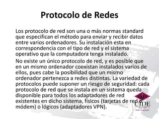Protocolo de Redes 
Los protocolo de red son una o más normas standard 
que especifican el método para enviar y recibir datos 
entre varios ordenadores. Su instalación esta en 
correspondencia con el tipo de red y el sistema 
operativo que la computadora tenga instalado. 
No existe un único protocolo de red, y es posible que 
en un mismo ordenador coexistan instalados varios de 
ellos, pues cabe la posibilidad que un mismo 
ordenador pertenezca a redes distintas. La variedad de 
protocolos puede suponer un riesgo de seguridad: cada 
protocolo de red que se instala en un sistema queda 
disponible para todos los adaptadores de red 
existentes en dicho sistema, físicos (tarjetas de red o 
módem) o lógicos (adaptadores VPN). 
 