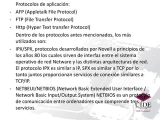 Protocolos de aplicación: 
- AFP (Appletalk File Protocol) 
- FTP (File Transfer Protocol) 
- Http (Hyper Text transfer Protocol) 
Dentro de los protocolos antes mencionados, los más 
utilizados son: 
- IPX/SPX, protocolos desarrollados por Novell a principios de 
los años 80 los cuales sirven de interfaz entre el sistema 
operativo de red Netware y las distintas arquitecturas de red. 
El protocolo IPX es similar a IP, SPX es similar a TCP por lo 
tanto juntos proporcionan servicios de conexión similares a 
TCP/IP. 
- NETBEUI/NETBIOS (Network Basic Extended User Interface / 
Network Basic Input/Output System) NETBIOS es un protocolo 
de comunicación entre ordenadores que comprende tres 
servicios. 
 