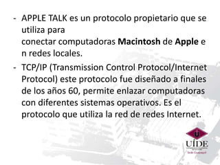 - APPLE TALK es un protocolo propietario que se 
utiliza para 
conectar computadoras Macintosh de Apple e 
n redes locales. 
- TCP/IP (Transmission Control Protocol/Internet 
Protocol) este protocolo fue diseñado a finales 
de los años 60, permite enlazar computadoras 
con diferentes sistemas operativos. Es el 
protocolo que utiliza la red de redes Internet. 
