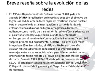 Breve reseña sobre la evolución de las 
redes 
• En 1964 el Departamento de Defensa de los EE.UU. pide a la 
agencia DARPA la realización de investigaciones con el objetivo de 
lograr una red de ordenadores capaz de resistir un ataque nuclear. 
Para el desarrollo de esta investigación se partió de la idea de 
enlazar equipos ubicados en lugares geográficos distantes, 
utilizando como medio de transmisión la red telefónica existente en 
el país y una tecnología que había surgido recientemente 
en Europa con el nombre de Conmutación de Paquetes. Ya en 1969 
surge la primera red experimental ARPANET, en 1971 esta red la 
integraban 15 universidades, el MIT; y la NASA; y al otro año 
existían 40 sitios diferentes conectados que intercambiaban 
mensajes entre usuarios individuales, permitían el control de un 
ordenador de forma remota y el envío de largos ficheros de textos o 
de datos. Durante 1973 ARPANET desborda las fronteras de los 
EE.UU. al establecer conexiones internacionales con la "University 
College of London" de Inglaterra y el "Royal Radar Establishment" 
de Noruega. 
 