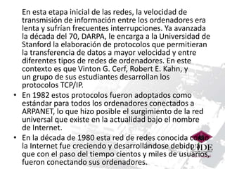 En esta etapa inicial de las redes, la velocidad de 
transmisión de información entre los ordenadores era 
lenta y sufrían frecuentes interrupciones. Ya avanzada 
la década del 70, DARPA, le encarga a la Universidad de 
Stanford la elaboración de protocolos que permitieran 
la transferencia de datos a mayor velocidad y entre 
diferentes tipos de redes de ordenadores. En este 
contexto es que Vinton G. Cerf, Robert E. Kahn, y 
un grupo de sus estudiantes desarrollan los 
protocolos TCP/IP. 
• En 1982 estos protocolos fueron adoptados como 
estándar para todos los ordenadores conectados a 
ARPANET, lo que hizo posible el surgimiento de la red 
universal que existe en la actualidad bajo el nombre 
de Internet. 
• En la década de 1980 esta red de redes conocida como 
la Internet fue creciendo y desarrollándose debido a 
que con el paso del tiempo cientos y miles de usuarios, 
fueron conectando sus ordenadores. 
 