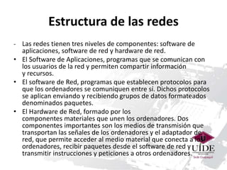 Estructura de las redes 
- Las redes tienen tres niveles de componentes: software de 
aplicaciones, software de red y hardware de red. 
• El Software de Aplicaciones, programas que se comunican con 
los usuarios de la red y permiten compartir información 
y recursos. 
• El software de Red, programas que establecen protocolos para 
que los ordenadores se comuniquen entre sí. Dichos protocolos 
se aplican enviando y recibiendo grupos de datos formateados 
denominados paquetes. 
• El Hardware de Red, formado por los 
componentes materiales que unen los ordenadores. Dos 
componentes importantes son los medios de transmisión que 
transportan las señales de los ordenadores y el adaptador de 
red, que permite acceder al medio material que conecta a los 
ordenadores, recibir paquetes desde el software de red y 
transmitir instrucciones y peticiones a otros ordenadores. 
 