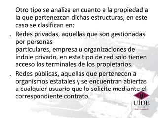 Otro tipo se analiza en cuanto a la propiedad a 
la que pertenezcan dichas estructuras, en este 
caso se clasifican en: 
. Redes privadas, aquellas que son gestionadas 
por personas 
particulares, empresa u organizaciones de 
índole privado, en este tipo de red solo tienen 
acceso los terminales de los propietarios. 
. Redes públicas, aquellas que pertenecen a 
organismos estatales y se encuentran abiertas 
a cualquier usuario que lo solicite mediante el 
correspondiente contrato. 
 