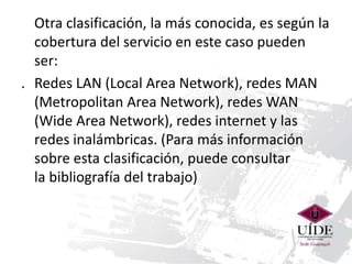 Otra clasificación, la más conocida, es según la 
cobertura del servicio en este caso pueden 
ser: 
. Redes LAN (Local Area Network), redes MAN 
(Metropolitan Area Network), redes WAN 
(Wide Area Network), redes internet y las 
redes inalámbricas. (Para más información 
sobre esta clasificación, puede consultar 
la bibliografía del trabajo) 
 