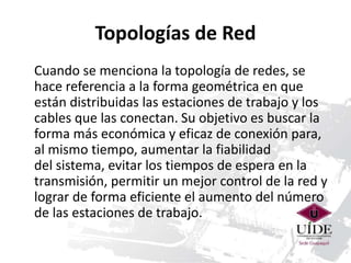Topologías de Red 
Cuando se menciona la topología de redes, se 
hace referencia a la forma geométrica en que 
están distribuidas las estaciones de trabajo y los 
cables que las conectan. Su objetivo es buscar la 
forma más económica y eficaz de conexión para, 
al mismo tiempo, aumentar la fiabilidad 
del sistema, evitar los tiempos de espera en la 
transmisión, permitir un mejor control de la red y 
lograr de forma eficiente el aumento del número 
de las estaciones de trabajo. 
 