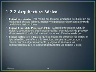 • Unidad de entrada: Por medio del teclado, unidades de disket en su 
modalidad de solo lectura, mouse y digitalizador permiten la entrada 
de datos e instrucciones. 
• Unidad Central de Proceso (CPU): (Central Processing Unit, en 
ingles) , computadora destinada a realizar operaciones de proceso, 
almacenamientos de datos e instrucciones. Esta formada por: 
• Unidad aritmética y lógica: que se ocupa de procesar los datos, el 
tipo aritmético se refiere a la velocidad en que la computadora 
realiza sumas algebraicamente, y lógico se refiere a las 
comparaciones que se seguirán para tomar un camino u otro. 
1.2 Hardware 14 
 