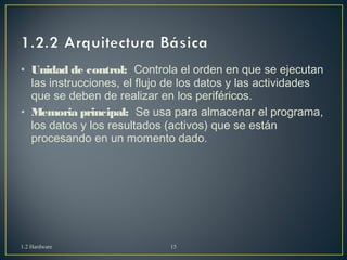• Unidad de control: Controla el orden en que se ejecutan 
las instrucciones, el flujo de los datos y las actividades 
que se deben de realizar en los periféricos. 
• Memoria principal: Se usa para almacenar el programa, 
los datos y los resultados (activos) que se están 
procesando en un momento dado. 
1.2 Hardware 15 
 