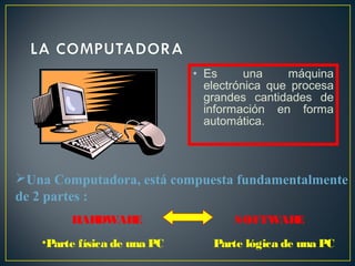 • Es una máquina 
electrónica que procesa 
grandes cantidades de 
información en forma 
automática. 
Una Computadora, está compuesta fundamentalmente 
de 2 partes : 
HARDWARE SOFTWARE 
•Parte física de una PC Parte lógica de una PC 
 