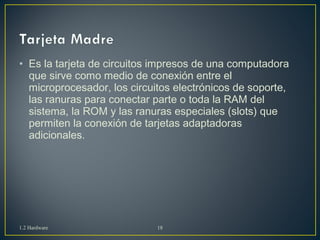 • Es la tarjeta de circuitos impresos de una computadora 
que sirve como medio de conexión entre el 
microprocesador, los circuitos electrónicos de soporte, 
las ranuras para conectar parte o toda la RAM del 
sistema, la ROM y las ranuras especiales (slots) que 
permiten la conexión de tarjetas adaptadoras 
adicionales. 
1.2 Hardware 18 
 