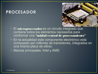 • El microprocesador es un circuito integrado que 
contiene todos los elementos necesarios para 
conformar una "unidad central de procesamiento" 
• En la actualidad este componente electrónico está 
compuesto por millones de transistores, integrados en 
una misma placa de silicio. 
• Marcas principales: Intel y AMD 
1.2 Hardware 20 
 