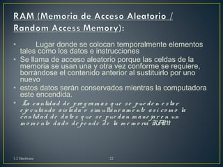 • Lugar donde se colocan temporalmente elementos 
tales como los datos e instrucciones 
• Se llama de acceso aleatorio porque las celdas de la 
memoria se usan una y otra vez conforme se requiere, 
borrándose el contenido anterior al sustituirlo por uno 
nuevo 
• estos datos serán conservados mientras la computadora 
este encendida. 
• La c a ntid a d d e p ro g ram a s q ue s e p ue d e n e s ta r 
e je c uta nd o a is la d a o s im ultá ne am e nte a s í c o m o la 
c a ntid a d d e d a to s q ue s e p ue d a n m a ne ja r e n un 
m o m e nto d a d o d e p e nd e d e la m e m o ria RAM. 
1.2 Hardware 22 
 