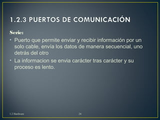 Serie: 
• Puerto que permite enviar y recibir información por un 
solo cable, envía los datos de manera secuencial, uno 
detrás del otro 
• La informacion se envia carácter tras carácter y su 
proceso es lento. 
1.2 Hardware 24 
 