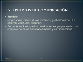 • Paralelo: 
• (impresoras, discos duros externos, grabadores de CD 
externo, Jazz, Zip, escáner). 
• Son mas rápidos que los puertos series ya que envían un 
conjunto de datos simultáneamente y es bidireccional. 
1.2 Hardware 26 
 