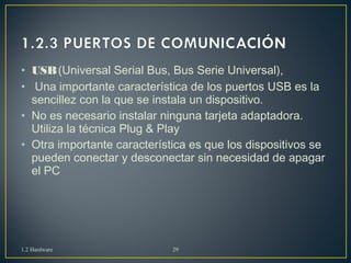 • USB (Universal Serial Bus, Bus Serie Universal), 
• Una importante característica de los puertos USB es la 
sencillez con la que se instala un dispositivo. 
• No es necesario instalar ninguna tarjeta adaptadora. 
Utiliza la técnica Plug & Play 
• Otra importante característica es que los dispositivos se 
pueden conectar y desconectar sin necesidad de apagar 
el PC 
1.2 Hardware 29 
 