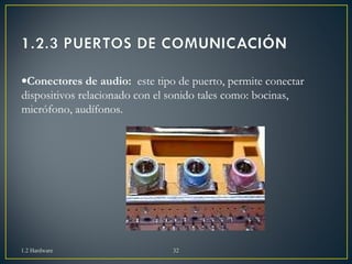·Conectores de audio: este tipo de puerto, permite conectar 
dispositivos relacionado con el sonido tales como: bocinas, 
micrófono, audífonos. 
1.2 Hardware 32 
 