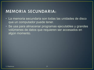• La memoria secundaria son todas las unidades de disco 
que un computador puede tener. 
• Se usa para almacenar programas ejecutables y grandes 
volúmenes de datos que requieren ser accesados en 
algún momento. 
1.2 Hardware 33 
 