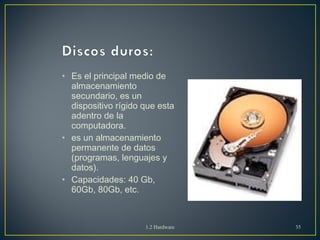 • Es el principal medio de 
almacenamiento 
secundario, es un 
dispositivo rígido que esta 
adentro de la 
computadora. 
• es un almacenamiento 
permanente de datos 
(programas, lenguajes y 
datos). 
• Capacidades: 40 Gb, 
60Gb, 80Gb, etc. 
1.2 Hardware 35 
 