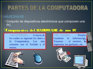  HARDWARE : 
• Conjunto de dispositivos electrónicos que componen una 
PC. 
Componentes del HARDWARE de una PC 
: De SALIDA : Permite 
visualizar la información. 
Tenemos : el monitor, la 
impresora, los parlantes, etc. 
De ENTRADA : A través de 
los cuales se ingresan los datos a 
la Computadora. Los más 
comunes son el Teclado y el 
mouse. 
 