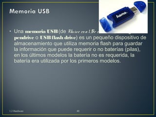• Una memoria USB (de Unive rs a l Se ria l Bus , en inglés 
pendrive o USB flash drive) es un pequeño dispositivo de 
almacenamiento que utiliza memoria flash para guardar 
la información que puede requerir o no baterías (pilas), 
en los últimos modelos la batería no es requerida, la 
batería era utilizada por los primeros modelos. 
1.2 Hardware 40 
 