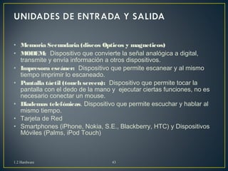 • Memoria Secundaria (discos Opticos y magneticos) 
• MODEM: Dispositivo que convierte la señal analógica a digital, 
transmite y envía información a otros dispositivos. 
• Impresora escáner: Dispositivo que permite escanear y al mismo 
tiempo imprimir lo escaneado. 
• Pantalla táctil (touch screen): Dispositivo que permite tocar la 
pantalla con el dedo de la mano y ejecutar ciertas funciones, no es 
necesario conectar un mouse. 
• Diademas telefónicas. Dispositivo que permite escuchar y hablar al 
mismo tiempo. 
• Tarjeta de Red 
• Smartphones (iPhone, Nokia, S.E., Blackberry, HTC) y Dispositivos 
Móviles (Palms, iPod Touch) 
1.2 Hardware 43 
