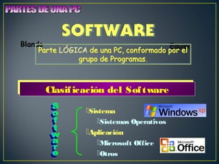 BlandoParte Parte LÓGICA de una PC, conformado por pEoqru el 
eiplo 
grupo de Programas. 
CCllaassiiffiiccaacciióónn ddeell SSooffttwwaarree 
Sistema 
Sistemas Operativos 
Aplicación 
Microsoft Office 
Otros 
 