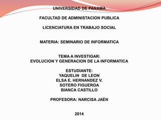 UNIVERSIDAD DE PANAMA 
FACULTAD DE ADMINISTACION PUBLICA 
LICENCIATURA EN TRABAJO SOCIAL 
MATERIA: SEMINARIO DE INFORMATICA 
TEMA A INVESTIGAR: 
EVOLUCION Y GENERACION DE LA INFORMATICA 
ESTUDIANTE: 
YAQUELIN DE LEON 
ELSA E. HERNANDEZ V. 
SOTERO FIGUEROA 
BIANCA CASTILLO 
PROFESORA: NARCISA JAÉN 
2014 
 