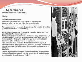 Generaciones 
Primera Generación (1951-1958) 
(Bulbos) 
Características Principales: 
Sistemas constituidos por tubos de vacío, desprendían 
bastante calor y tenían una vida relativamente corta. 
Máquinas grandes y pesadas. Se construye el ordenador ENIAC de 
grandes dimensiones (30 toneladas). 
Alto consumo de energía. El voltaje de los tubos era de 300 v y la 
posibilidad de fundirse era grande. 
Almacenamiento de la información en tambor magnético interior. Un 
tambor magnético disponía de su interior del ordenador, recogía y 
memorizaba los datos y los programas que se le suministraban. 
Continúas fallas o interrupciones en el proceso. 
Requerían sistemas auxiliares de aire acondicionado especial. 
Programación en lenguaje máquina, consistía en largas cadenas de 
bits, de ceros y unos, por lo que la programación resultaba larga y 
compleja. 
Alto costo. 
Uso de tarjetas perforadas para suministrar datos y los programas. 
Computadora representativa UNIVAC y utilizada en las elecciones 
presidenciales de los E.U.A. en 1952. 
 